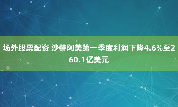 场外股票配资 沙特阿美第一季度利润下降4.6%至260.1亿美元