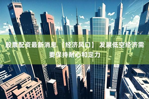 股票配资最新消息 【经济风口】 发展低空经济需要保持耐心和定力