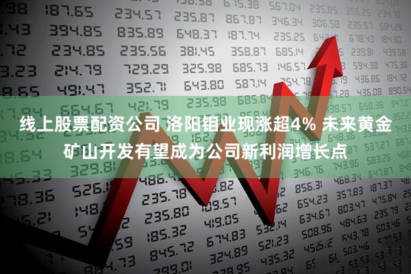 线上股票配资公司 洛阳钼业现涨超4% 未来黄金矿山开发有望成为公司新利润增长点