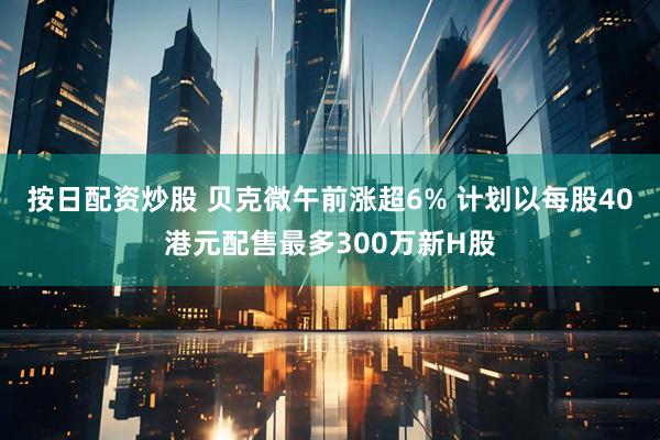 按日配资炒股 贝克微午前涨超6% 计划以每股40港元配售最多300万新H股
