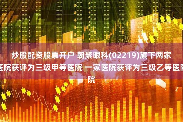 炒股配资股票开户 朝聚眼科(02219)旗下两家医院获评为三级甲等医院 一家医院获评为三级乙等医院