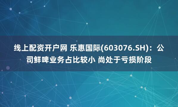 线上配资开户网 乐惠国际(603076.SH)：公司鲜啤业务占比较小 尚处于亏损阶段