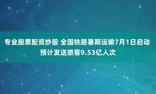 专业股票配资炒股 全国铁路暑期运输7月1日启动 预计发送旅客9.53亿人次