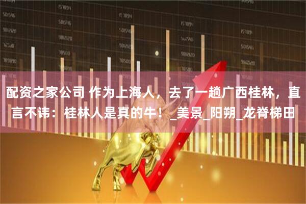 配资之家公司 作为上海人，去了一趟广西桂林，直言不讳：桂林人是真的牛！_美景_阳朔_龙脊梯田