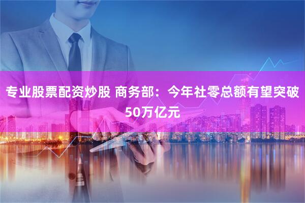 专业股票配资炒股 商务部：今年社零总额有望突破50万亿元