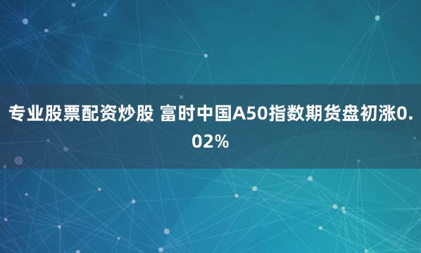 专业股票配资炒股 富时中国A50指数期货盘初涨0.02%