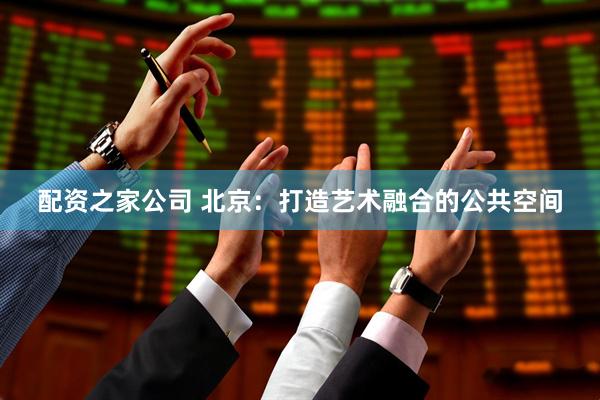 配资之家公司 北京：打造艺术融合的公共空间