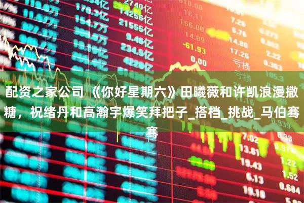 配资之家公司 《你好星期六》田曦薇和许凯浪漫撒糖，祝绪丹和高瀚宇爆笑拜把子_搭档_挑战_马伯骞