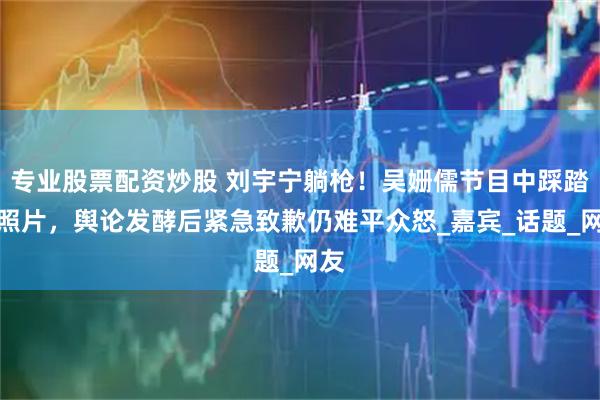 专业股票配资炒股 刘宇宁躺枪！吴姗儒节目中踩踏其照片，舆论发酵后紧急致歉仍难平众怒_嘉宾_话题_网友
