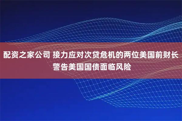 配资之家公司 接力应对次贷危机的两位美国前财长 警告美国国债面临风险