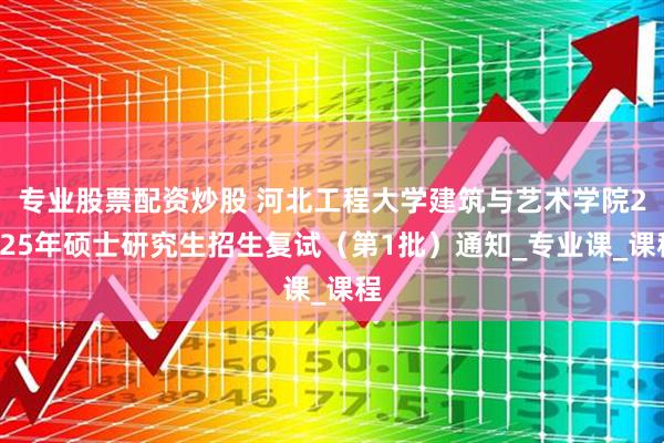 专业股票配资炒股 河北工程大学建筑与艺术学院2025年硕士研究生招生复试（第1批）通知_专业课_课程
