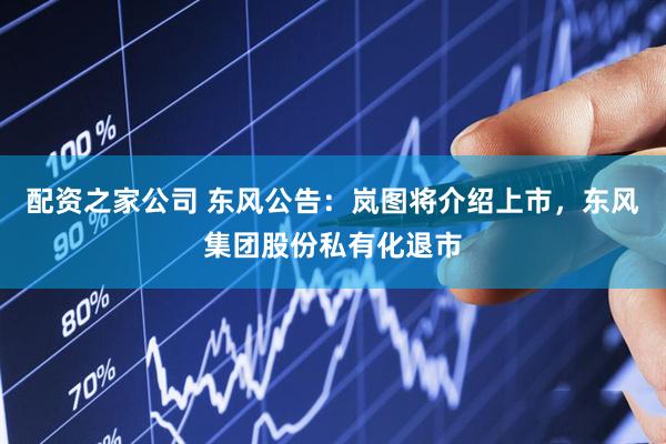 配资之家公司 东风公告：岚图将介绍上市，东风集团股份私有化退市