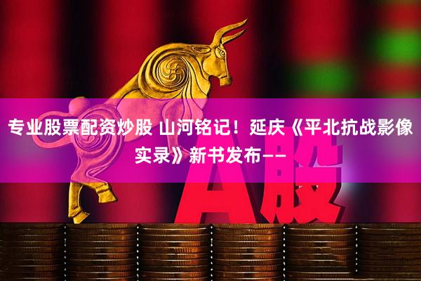 专业股票配资炒股 山河铭记！延庆《平北抗战影像实录》新书发布——