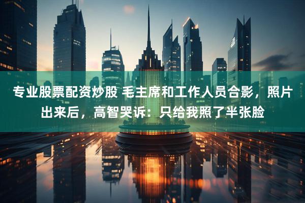 专业股票配资炒股 毛主席和工作人员合影，照片出来后，高智哭诉：只给我照了半张脸