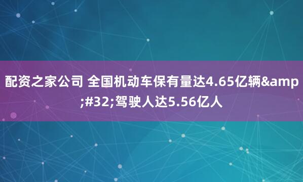 配资之家公司 全国机动车保有量达4.65亿辆&#32;驾驶人达5.56亿人