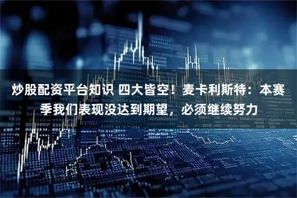 炒股配资平台知识 四大皆空！麦卡利斯特：本赛季我们表现没达到期望，必须继续努力