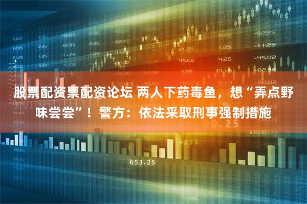 股票配资票配资论坛 两人下药毒鱼，想“弄点野味尝尝”！警方：依法采取刑事强制措施