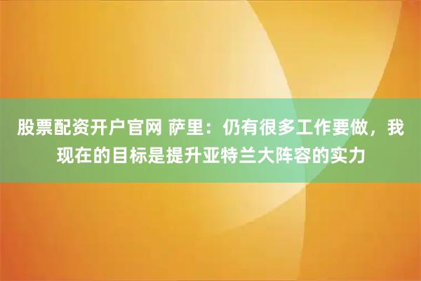 股票配资开户官网 萨里：仍有很多工作要做，我现在的目标是提升亚特兰大阵容的实力