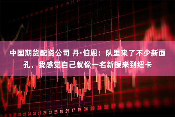 中国期货配资公司 丹·伯恩：队里来了不少新面孔，我感觉自己就像一名新援来到纽卡