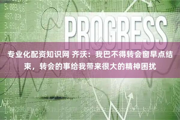 专业化配资知识网 齐沃：我巴不得转会窗早点结束，转会的事给我带来很大的精神困扰