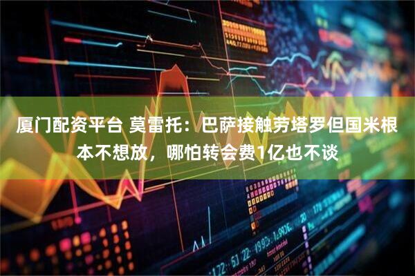 厦门配资平台 莫雷托：巴萨接触劳塔罗但国米根本不想放，哪怕转会费1亿也不谈