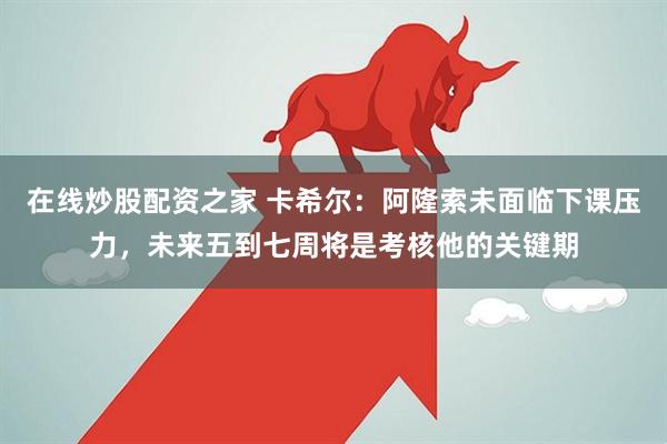 在线炒股配资之家 卡希尔：阿隆索未面临下课压力，未来五到七周将是考核他的关键期