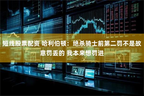 短线股票配资 哈利伯顿：绝杀骑士前第二罚不是故意罚丢的 我本来想罚进
