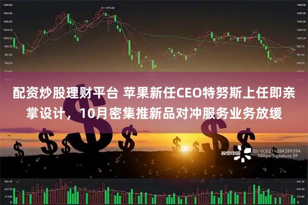 配资炒股理财平台 苹果新任CEO特努斯上任即亲掌设计，10月密集推新品对冲服务业务放缓